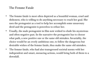 The femme fatale is most often depicted as a beautiful woman, cruel and dishonest, who is willing to do anything necessary to reach her goal. She uses the protagonist as a tool to help her accomplish some unsavoury deed and the protagonist is powerless to refuse her. Usually, the male protagonist in film noir wished to elude his mysterious and often negative past. In the narrative the protagonist has to choose what path, a new positive one or the same old mistakes. Invariably, the choice would be an overly ambitious one, to follow the dangerous but desirable wishes of the femme fatale, thus make the same old mistakes. The femme fatale, who had also transgressed societal norms with her independent and smart, menacing actions, would bring both of them to a downfall.   The Femme Fatale 