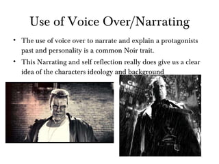 Use of Voice Over/Narrating The use of voice over to narrate and explain a protagonists past and personality is a common Noir trait. This Narrating and self reflection really does give us a clear idea of the characters ideology and background 
