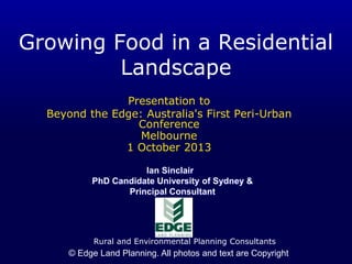 Growing Food in a Residential
Landscape
Presentation to
Beyond the Edge: Australia's First Peri-Urban
Conference
Melbourne
1 October 2013
Ian Sinclair
PhD Candidate University of Sydney &
Principal Consultant

Rural and Environmental Planning Consultants

© Edge Land Planning. All photos and text are Copyright

 