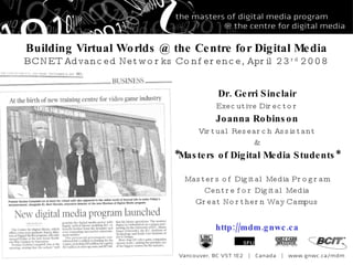 Building Virtual Worlds @ the Centre for Digital Media BCNET Advanced Networks Conference, April 23 rd  2008 Dr. Gerri Sinclair Executive Director Joanna Robinson Virtual Research Assistant & *Masters of Digital Media Students* Masters of Digital Media Program Centre for Digital Media Great Northern Way Campus http://mdm.gnwc.ca 