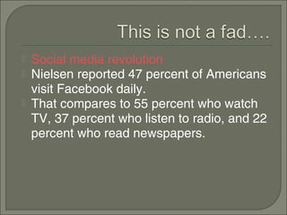    Social media revolution
   Nielsen reported 47 percent of Americans
    visit Facebook daily.
   That compares to 55 percent who watch
    TV, 37 percent who listen to radio, and 22
    percent who read newspapers.
 