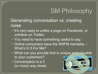    Generating conversation vs. creating
    noise
    • It’s very easy to unlike a page on Facebook, or
        unfollow on Twitter.
    •   You need to have something useful to say.
    •   Online consumers have the WIIFM mentality –
        What’s In It For Me?
    •   What can you provide that is unique and valuable
        to your customers?
    •   Conversation is a 2
        (or more) way street.
 