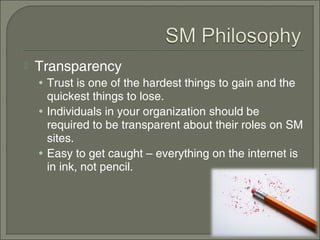    Transparency
    • Trust is one of the hardest things to gain and the
      quickest things to lose.
    • Individuals in your organization should be
      required to be transparent about their roles on SM
      sites.
    • Easy to get caught – everything on the internet is
      in ink, not pencil.
 