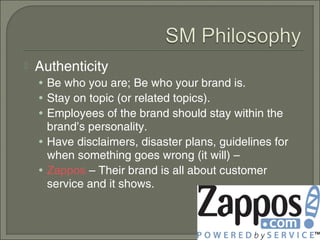    Authenticity
    • Be who you are; Be who your brand is.
    • Stay on topic (or related topics).
    • Employees of the brand should stay within the
      brand’s personality.
    • Have disclaimers, disaster plans, guidelines for
      when something goes wrong (it will) –
    • Zappos – Their brand is all about customer
      service and it shows.
 