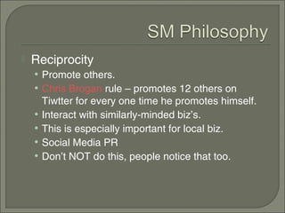    Reciprocity
    • Promote others.
    • Chris Brogan rule – promotes 12 others on
        Tiwtter for every one time he promotes himself.
    •   Interact with similarly-minded biz’s.
    •   This is especially important for local biz.
    •   Social Media PR
    •   Don’t NOT do this, people notice that too.
 
