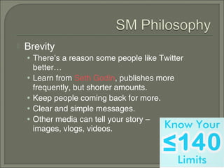   Brevity
    • There’s a reason some people like Twitter
        better…
    •   Learn from Seth Godin, publishes more
        frequently, but shorter amounts.
    •   Keep people coming back for more.
    •   Clear and simple messages.
    •   Other media can tell your story –
        images, vlogs, videos.
 