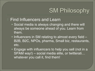    Find Influencers and Learn
    • Social media is always changing and there will
      always be someone ahead of you. Learn from
      them.
    • Influencers in SM relating to almost every field –
      B2B, B2C, NPOs, pharma, Small biz, restaurants,
      etc.
    • Engage with influencers to help you sell (not in a
      SPAM way!) – social media elite, or twitterati…
      whatever you call it, find them!
 