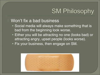    Won’t fix a bad business
    • Social media will always make something that is
      bad from the beginning look worse.
    • Either you will be attracting no one (looks bad) or
      attracting angry, upset people (looks worse).
    • Fix your business, then engage on SM.
 