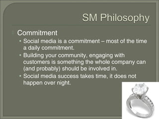    Commitment
    • Social media is a commitment – most of the time
      a daily commitment.
    • Building your community, engaging with
      customers is something the whole company can
      (and probably) should be involved in.
    • Social media success takes time, it does not
      happen over night.
 