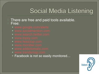    There are free and paid tools available.
   Free:
    •   www.google.com/alerts
    •   www.socialmention.com
    •   www.search.twitter.com
    •   www.topsy.com
    •   www.twazzup.com
    •   www.monitter.com
    •   www.addictomatic.com
    •   www.trendsmap.com
    •   Facebook is not so easily monitored…
 