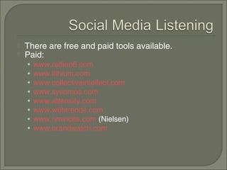    There are free and paid tools available.
   Paid:
    •   www.radian6.com
    •   www.lithium.com
    •   www.collectiveintellect.com
    •   www.sysomos.com
    •   www.attensity.com
    •   www.webtrends.com
    •   www.nmincite.com (Nielsen)
    •   www.brandwatch.com
 