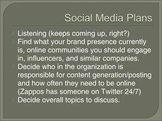    Listening (keeps coming up, right?)
   Find what your brand presence currently
    is, online communities you should engage
    in, influencers, and similar companies.
   Decide who in the organization is
    responsible for content generation/posting
    and how often they need to be online
    (Zappos has someone on Twitter 24/7)
   Decide overall topics to discuss.
 
