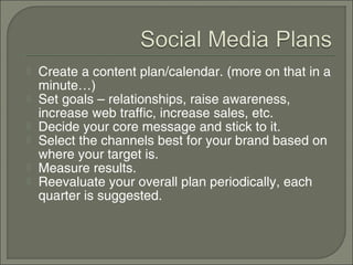    Create a content plan/calendar. (more on that in a
    minute…)
   Set goals – relationships, raise awareness,
    increase web traffic, increase sales, etc.
   Decide your core message and stick to it.
   Select the channels best for your brand based on
    where your target is.
   Measure results.
   Reevaluate your overall plan periodically, each
    quarter is suggested.
 