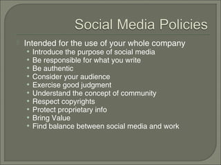    Intended for the use of your whole company
    •   Introduce the purpose of social media
    •   Be responsible for what you write
    •   Be authentic
    •   Consider your audience
    •   Exercise good judgment
    •   Understand the concept of community
    •   Respect copyrights
    •   Protect proprietary info
    •   Bring Value
    •   Find balance between social media and work
 