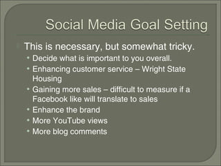    This is necessary, but somewhat tricky.
    • Decide what is important to you overall.
    • Enhancing customer service – Wright State
        Housing
    •   Gaining more sales – difficult to measure if a
        Facebook like will translate to sales
    •   Enhance the brand
    •   More YouTube views
    •   More blog comments
 