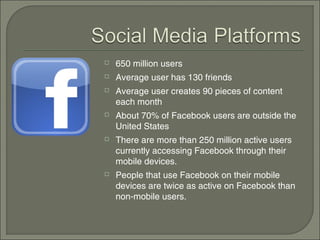    650 million users
   Average user has 130 friends
   Average user creates 90 pieces of content
    each month
   About 70% of Facebook users are outside the
    United States
   There are more than 250 million active users
    currently accessing Facebook through their
    mobile devices.
   People that use Facebook on their mobile
    devices are twice as active on Facebook than
    non-mobile users.
 