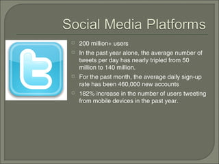    200 million+ users
   In the past year alone, the average number of
    tweets per day has nearly tripled from 50
    million to 140 million.
   For the past month, the average daily sign-up
    rate has been 460,000 new accounts
   182% increase in the number of users tweeting
    from mobile devices in the past year.
 