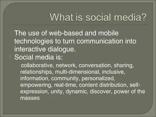    The use of web-based and mobile
    technologies to turn communication into
    interactive dialogue.
   Social media is:
      collaborative, network, conversation, sharing,
     relationships, multi-dimensional, inclusive,
     information, community, personalized,
     empowering, real-time, content distribution, self-
     expression, unity, dynamic, discover, power of the
     masses
 
