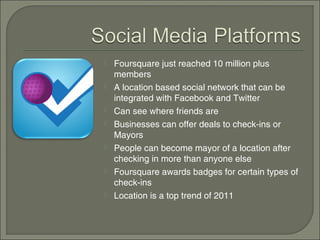    Foursquare just reached 10 million plus
    members
   A location based social network that can be
    integrated with Facebook and Twitter
   Can see where friends are
   Businesses can offer deals to check-ins or
    Mayors
   People can become mayor of a location after
    checking in more than anyone else
   Foursquare awards badges for certain types of
    check-ins
   Location is a top trend of 2011
 