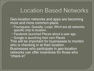    Geo-location networks and apps are becoming
    more and more common-place.
    • Foursquare, Gowalla, Loopt, Whrrl are all networks
      specific only to location.
    • Facebook launched Places about a year ago.
    • Google is launching their own Places
   This will be important for businesses to monitor
    who is checking in at their location.
   Businesses who participate in geo-location
    networks can offer incentives for those who
    “check-in”
 