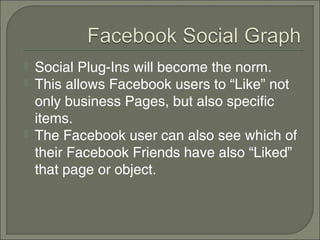    Social Plug-Ins will become the norm.
   This allows Facebook users to “Like” not
    only business Pages, but also specific
    items.
   The Facebook user can also see which of
    their Facebook Friends have also “Liked”
    that page or object.
 