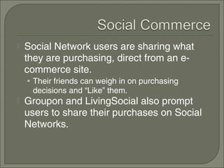    Social Network users are sharing what
    they are purchasing, direct from an e-
    commerce site.
    • Their friends can weigh in on purchasing
     decisions and “Like” them.
   Groupon and LivingSocial also prompt
    users to share their purchases on Social
    Networks.
 