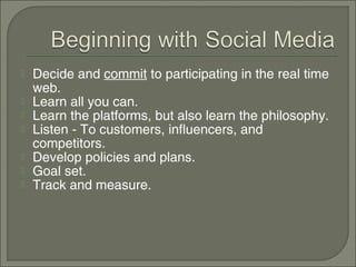    Decide and commit to participating in the real time
    web.
   Learn all you can.
   Learn the platforms, but also learn the philosophy.
   Listen - To customers, influencers, and
    competitors.
   Develop policies and plans.
   Goal set.
   Track and measure.
 
