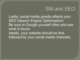   Lastly, social media greatly affects your
    SEO (Search Engine Optimization)
   Be sure to Google yourself often and see
    what is found.
   Ideally, your website should be first,
    followed by your social media channels.
 