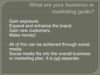    Gain exposure.
   Expand and enhance the brand.
   Gain new customers.
   Make money!
   All of this can be achieved through social
    media.
   Social media fits into the overall business
    or marketing plan. It is not separate.
 