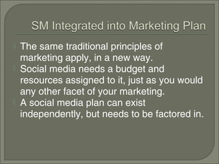    The same traditional principles of
    marketing apply, in a new way.
   Social media needs a budget and
    resources assigned to it, just as you would
    any other facet of your marketing.
   A social media plan can exist
    independently, but needs to be factored in.
 