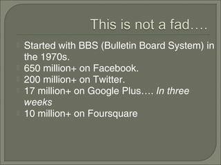    Started with BBS (Bulletin Board System) in
    the 1970s.
   650 million+ on Facebook.
   200 million+ on Twitter.
   17 million+ on Google Plus…. In three
    weeks
   10 million+ on Foursquare
 