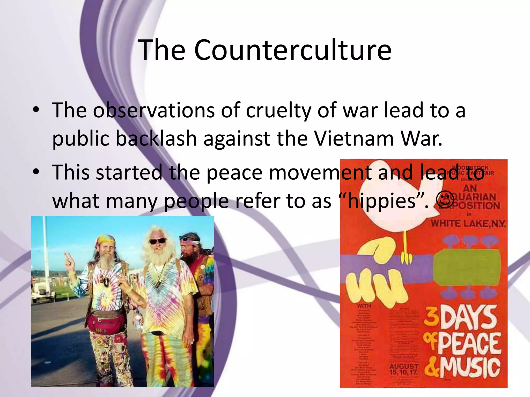 The Counterculture
• The observations of cruelty of war lead to a
public backlash against the Vietnam War.
• This started the peace movement and lead to
what many people refer to as “hippies”. 
 