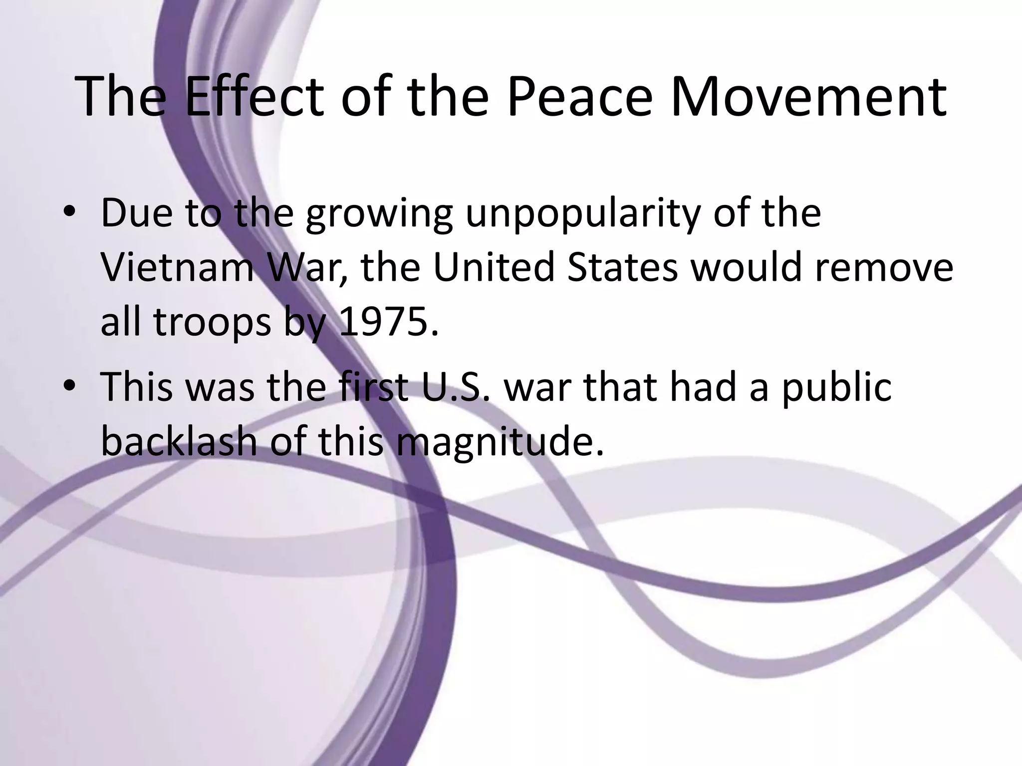 The Effect of the Peace Movement
• Due to the growing unpopularity of the
Vietnam War, the United States would remove
all troops by 1975.
• This was the first U.S. war that had a public
backlash of this magnitude.
 