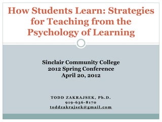 T O D D Z A K R A J S E K , P h . D .
9 1 9 - 6 3 6 - 8 1 7 0
t o d d z a k r a j s e k @ g m a i l . c o m
How Students Learn: Strategies
for Teaching from the
Psychology of Learning
Sinclair Community College
2012 Spring Conference
April 20, 2012
 