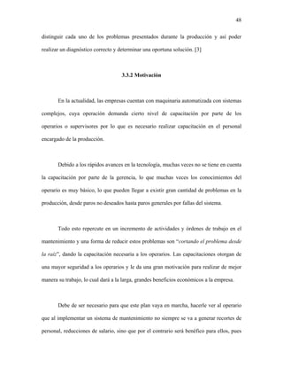 48

distinguir cada uno de los problemas presentados durante la producción y así poder

realizar un diagnóstico correcto y determinar una oportuna solución. [3]



                                    3.3.2 Motivación



       En la actualidad, las empresas cuentan con maquinaria automatizada con sistemas

complejos, cuya operación demanda cierto nivel de capacitación por parte de los

operarios o supervisores por lo que es necesario realizar capacitación en el personal

encargado de la producción.



       Debido a los rápidos avances en la tecnología, muchas veces no se tiene en cuenta

la capacitación por parte de la gerencia, lo que muchas veces los conocimientos del

operario es muy básico, lo que pueden llegar a existir gran cantidad de problemas en la

producción, desde paros no deseados hasta paros generales por fallas del sistema.



       Todo esto repercute en un incremento de actividades y órdenes de trabajo en el

mantenimiento y una forma de reducir estos problemas son “cortando el problema desde

la raíz”, dando la capacitación necesaria a los operarios. Las capacitaciones otorgan de

una mayor seguridad a los operarios y le da una gran motivación para realizar de mejor

manera su trabajo, lo cual dará a la larga, grandes beneficios económicos a la empresa.



       Debe de ser necesario para que este plan vaya en marcha, hacerle ver al operario

que al implementar un sistema de mantenimiento no siempre se va a generar recortes de

personal, reducciones de salario, sino que por el contrario será benéfico para ellos, pues
 