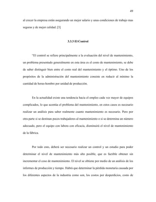49

al crecer la empresa están asegurando un mejor salario y unas condiciones de trabajo mas

seguras y de mejor calidad. [3]



                                    3.3.3 El Control



       “El control se refiere principalmente a la evaluación del nivel de mantenimiento,

un problema presentado generalmente en esta área es el costo de mantenimiento, se debe

de saber distinguir bien entre el costo real del mantenimiento y el óptimo. Uno de los

propósitos de la administración del mantenimiento consiste en reducir al mínimo la

cantidad de horas-hombre por unidad de producción.



       En la actualidad existe una tendencia hacia el empleo cada vez mayor de equipos

complicados, lo que acentúa el problema del mantenimiento, en estos casos es necesario

realizar un análisis para saber realmente cuanto mantenimiento es necesario. Pero por

otra parte si se destinan pocos trabajadores al mantenimiento o si se determina un número

adecuado, pero el equipo con labora con eficacia, disminuirá el nivel de mantenimiento

de la fábrica.



       Por todo esto, deberá ser necesario realizar un control y un estudio para poder

determinar el nivel de mantenimiento más alto posible, que es factible obtener sin

incrementar el coso de mantenimiento. El nivel se obtiene por medio de un análisis de los

informes de producción y tiempo. Habrá que determinar la pérdida monetaria causada por

los diferentes aspectos de la industria como son, los costos por desperdicios, costo de
 