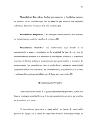 41




       Mantenimiento Preventivo .- Realizar actividades con la finalidad de mantener

un elemento en una condición específica de operación, por medio de una inspección

sistemática, detección y prevención de la falla inminente. [1]



       Mantenimiento Programado .- Acciones previamente planeadas para mantener

un elemento en una condición específica de operación. [1]



       Mantenimiento       Predictivo.-   Este   mantenimiento     nació    basado   en   la

automatización y avances tecnológicos en la actualidad, la base de este tipo de

mantenimiento se encuentra en el monitoreo de una máquina, además de la experiencia

empírica, se obtienen gráficas de comportamiento para poder realizar la planeación de

mantenimiento. Este mantenimiento como su nombre lo dice, realiza una predicción del

comportamiento en base al monitoreo del comportamiento y características de un sistema

y realiza cambios o plantea actividades antes de llegar a un punto crítico. [3]



                                 3.2 Mantenimiento Preventivo



       La tesis se basa únicamente en lo que es el mantenimiento preventivo, debido a la

línea de producción actual del horno y el tipo de mantenimiento correctivo que se aplica

en la actualidad en la planta.



       El mantenimiento preventivo se puede definir un sistema de conservación

planeado del equipo y de la fábrica. No importando el tamaño de la empresa ni tipo de
 