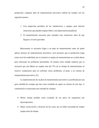 42

producción, cualquier plan de mantenimiento preventivo deberá de cumplir con los

siguientes puntos:



       1. Una inspección periódica de las instalaciones y equipos para detectar

           situaciones que puedan originar fallas o una depreciación perjudicial.

       2. El mantenimiento necesario para remediar esas situaciones antes de que

           lleguen a revestir gravedad.



       Básicamente es necesario llegar a un plan de mantenimiento antes de poder

aplicar técnicas de mantenimiento preventivo, será necesario que la producción tenga

cierto nivel de estabilidad, por el contrario el equipo de mantenimiento no se dará abasto

para solucionar los problemas presentados. Se tomará como medida empírica que es

necesario que una fábrica no emplee más del 75% de su tiempo de mantenimiento en

resolver composturas para no enfrentar serios problemas, al pasar a un sistema de

mantenimiento preventivo. [3]

       La implementación de un plan de mantenimiento preventivo es justificada por una

gran cantidad de ventajas que dan como resultado de seguir un sistema de este tipo. A

continuación se mencionan una variedad de ventajas:



   •   Menor tiempo perdido como resultado de los paros de maquinaria por

       descomposturas.

   •   Mejor conservación y duración de las cosas, por no haber necesidad de romper

       equipo antes de tiempo.
 