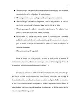 43


   •   Menor costo por concepto de horas extraordinarias de trabajo y una utilización

       más económica de los trabajadores de mantenimiento.

   •   Menos reparaciones a gran escala, prevenidas por reparaciones de rutina.

   •   Menor costo por concepto de composturas, cuando una parte falla en servicio,

       suele echar a perder otras partes, aumentado más el costo de servicio.

   •   Menor ocurrencia de productos rechazados, repeticiones y desperdicios, como

       producto de una mejor condición general del equipo.

   •   Identificación del equipo que origina gastos de mantenimiento exagerados,

       pudiéndose así señalar las necesidades de un trabajo de mantenimiento correctivo

       para el mismo, un mejor adiestramiento del operador, o bien, el reemplazo de

       máquinas anticuadas.

   •   Mejores condiciones de seguridad.



       Como se puede ver, existen grandes ventajas al implementar un sistema de

mantenimiento preventivo, además de que a mayor sea el nivel tecnológico y el valor de

las máquinas, mayores serán los beneficios del sistema. [3]



       Es necesario realizar una delimitación de los elementos, máquinas o sistemas que

deberán de incluirse en el programa de mantenimiento preventivo, los métodos de

determinación crítica se realizarán en base a un análisis inteligente. Todos los miembros

de una acción de mantenimiento encargados del diseño e implementación del sistema de

mantenimiento preventivo deberán establecer políticas para su diseño, dentro de las

cuales se encuentran las siguientes:
 