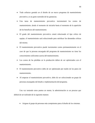 44


   •   Todo esfuerzo gastado en el diseño de un nuevo programa de mantenimiento

       preventivo, es un gasto sustraído de las ganancias.

   •   Una    tarea   de   mantenimiento      preventivo   incrementará   los   costos   de

       mantenimiento; desde el momento de iniciarla hasta el momento de la aparición

       de los beneficios del mantenimiento.

   •   El grado del mantenimiento preventivo estará relacionado al tipo crítico de

       equipo, el mantenimiento será seleccionado para satisfacer las demandas críticas

       del mismo.

   •   El mantenimiento preventivo puede incrementar costos permanentemente en el

       caso de que la persona encargada del programa de mantenimiento no tiene los

       conocimientos suficientes acerca del mantenimiento.

   •   Los costos de las pérdidas en la producción deben de ser optimizados con el

       mantenimiento.

   •   El mantenimiento preventivo debe de ser optimizado por medio de los paros de

       mantenimiento.

   •   Al empezar el mantenimiento preventivo, debe de ser seleccionado un grupo de

       personas encargadas del diseño e implementación del programa.



       Una vez teniendo estos puntos en mente, la administración es un proceso que

deberá de ser realizado de la siguiente manera:



       •   Asignar al grupo de personas más competentes para el diseño de los sistemas.
 