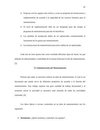 45


          •   Empezar con los equipos más críticos y crear un programa de instrucciones e

              implementarlas de acuerdo a la capacidad de los recursos humanos para el

              mantenimiento.

          •   El nivel de implementación debe de ser designado para dar tiempo al

              programa de mantenimiento para dar los beneficios.

          •   Las pérdidas de producción deben de ser optimizadas contrarrestando el

              incremento de los gastos por mantenimiento.

          •   Las instrucciones de mantenimiento preventivo deben de ser optimizadas.



          Cada uno de estos puntos dan como resultado diferentes tipos de tareas, las que

deberán ser administradas y controladas de la misma forma por el jefe de mantenimiento.

[2]

                           3.3 Administración del Mantenimiento



          Primero que nada, es necesario realizar un plan de mantenimiento, el cual es un

documento que puede servir de diferentes propósitos de acuerdo a la función del

mantenimiento. Este trabajo requiere una gran cantidad de trabajo documental y al

momento iniciar la actividad es necesario estar enterado de todas las actividades

realizadas. [4]



          Los datos típicos a revisar, contenidos en un plan de mantenimiento son los

siguientes:



      •   Instalación.- ¿Quién instalará y controlará, los equipos?.
 