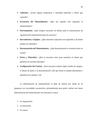 46


   •   Ambiente.- ¿Existe alguna temperatura o humedad específica o límite que

       controlar?.

   •   Frecuencia del Mantenimiento.- ¿Que tan seguido será requerido el

       mantenimiento?.

   •   Entrenamiento.- ¿Qué arreglos necesitan ser hechos para el entrenamiento de

       ingeniería del mantenimiento para los usuarios?.

   •   Herramientas y Equipos.- ¿Qué elementos especiales son requeridos y de donde

       pueden ser obtenidos?.

   •   Documentación del Mantenimiento.- ¿Qué documentación es necesaria tener en

       cuenta?.

   •   Partes y Materiales.- ¿Qué es necesario tener para mantener un abasto que

       garantice las acciones deseadas?.

   •   Configuración del Control.- ¿Será necesario realizar algún cambio de equipos,

       el abasto de partes o la documentación? ¿De que forma se podrán documentar e

       identificar los cambios?. [4]



       La administración de mantenimiento se debe de realizar por medio de un

programa con necesidades secuenciales, principalmente para poder realizar una buena

administración del mantenimiento son necesarios 3 pasos:



   1. La organización

   2. La motivación

   3. El control
 