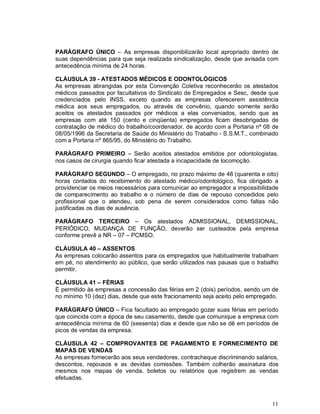 PARÁGRAFO ÚNICO – As empresas disponibilizarão local apropriado dentro de
suas dependências para que seja realizada sindicalização, desde que avisada com
antecedência mínima de 24 horas.

CLÁUSULA 39 - ATESTADOS MÉDICOS E ODONTOLÓGICOS
As empresas abrangidas por esta Convenção Coletiva reconhecerão os atestados
médicos passados por facultativos do Sindicato de Empregados e Sesc, desde que
credenciados pelo INSS, exceto quando as empresas oferecerem assistência
médica aos seus empregados, ou através de convênio, quando somente serão
aceitos os atestados passados por médicos a elas conveniados, sendo que as
empresas com até 150 (cento e cinqüenta) empregados ficam desobrigadas de
contratação de médico do trabalho/coordenador, de acordo com a Portaria nº 08 de
08/05/1996 da Secretaria de Saúde do Ministério do Trabalho - S.S.M.T., combinado
com a Portaria nº 865/95, do Ministério do Trabalho.

PARÁGRAFO PRIMEIRO – Serão aceitos atestados emitidos por odontologistas,
nos casos de cirurgia quando ficar atestada a incapacidade de locomoção.

PARÁGRAFO SEGUNDO – O empregado, no prazo máximo de 48 (quarenta e oito)
horas contados do recebimento do atestado médico/odontológico, fica obrigado a
providenciar os meios necessários para comunicar ao empregador a impossibilidade
de comparecimento ao trabalho e o número de dias de repouso concedidos pelo
profissional que o atendeu, sob pena de serem considerados como faltas não
justificadas os dias de ausência.

PARÁGRAFO TERCEIRO – Os atestados ADMISSIONAL, DEMISSIONAL,
PERIÓDICO, MUDANÇA DE FUNÇÃO, deverão ser custeados pela empresa
conforme prevê a NR – 07 – PCMSO.

CLÁUSULA 40 – ASSENTOS
As empresas colocarão assentos para os empregados que habitualmente trabalham
em pé, no atendimento ao público, que serão utilizados nas pausas que o trabalho
permitir.

CLÁUSULA 41 – FÉRIAS
É permitido às empresas a concessão das férias em 2 (dois) períodos, sendo um de
no mínimo 10 (dez) dias, desde que este fracionamento seja aceito pelo empregado.

PARÁGRAFO ÚNICO – Fica facultado ao empregado gozar suas férias em período
que coincida com a época de seu casamento, desde que comunique a empresa com
antecedência mínima de 60 (sessenta) dias e desde que não se dê em períodos de
picos de vendas da empresa.

CLÁUSULA 42 – COMPROVANTES DE PAGAMENTO E FORNECIMENTO DE
MAPAS DE VENDAS
As empresas fornecerão aos seus vendedores, contracheque discriminando salários,
descontos, repousos e as devidas comissões. Também colherão assinatura dos
mesmos nos mapas de venda, boletos ou relatórios que registrem as vendas
efetuadas.



                                                                              11
 