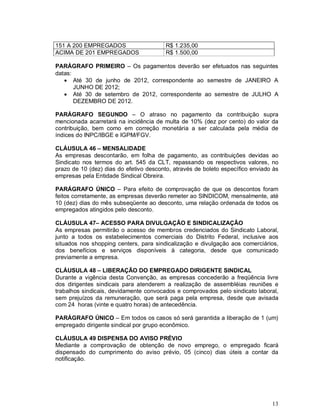 151 A 200 EMPREGADOS                     R$ 1.235,00
ACIMA DE 201 EMPREGADOS                  R$ 1.500,00

PARÁGRAFO PRIMEIRO – Os pagamentos deverão ser efetuados nas seguintes
datas:
    Até 30 de junho de 2012, correspondente ao semestre de JANEIRO A
       JUNHO DE 2012;
    Até 30 de setembro de 2012, correspondente ao semestre de JULHO A
       DEZEMBRO DE 2012.

PARÁGRAFO SEGUNDO – O atraso no pagamento da contribuição supra
mencionada acarretará na incidência de multa de 10% (dez por cento) do valor da
contribuição, bem como em correção monetária a ser calculada pela média de
índices do INPC/IBGE e IGPM/FGV.

CLÁUSULA 46 – MENSALIDADE
As empresas descontarão, em folha de pagamento, as contribuições devidas ao
Sindicato nos termos do art. 545 da CLT, repassando os respectivos valores, no
prazo de 10 (dez) dias do efetivo desconto, através de boleto específico enviado às
empresas pela Entidade Sindical Obreira.

PARÁGRAFO ÚNICO – Para efeito de comprovação de que os descontos foram
feitos corretamente, as empresas deverão remeter ao SINDICOM, mensalmente, até
10 (dez) dias do mês subseqüente ao desconto, uma relação ordenada de todos os
empregados atingidos pelo desconto.

CLÁUSULA 47– ACESSO PARA DIVULGAÇÃO E SINDICALIZAÇÃO
As empresas permitirão o acesso de membros credenciados do Sindicato Laboral,
junto a todos os estabelecimentos comerciais do Distrito Federal, inclusive aos
situados nos shopping centers, para sindicalização e divulgação aos comerciários,
dos benefícios e serviços disponíveis à categoria, desde que comunicado
previamente a empresa.

CLÁUSULA 48 – LIBERAÇÃO DO EMPREGADO DIRIGENTE SINDICAL
Durante a vigência desta Convenção, as empresas concederão a freqüência livre
dos dirigentes sindicais para atenderem a realização de assembléias reuniões e
trabalhos sindicais, devidamente convocados e comprovados pelo sindicato laboral,
sem prejuízos da remuneração, que será paga pela empresa, desde que avisada
com 24 horas (vinte e quatro horas) de antecedência.

PARÁGRAFO ÚNICO – Em todos os casos só será garantida a liberação de 1 (um)
empregado dirigente sindical por grupo econômico.

CLÁUSULA 49 DISPENSA DO AVISO PRÉVIO
Mediante a comprovação de obtenção de novo emprego, o empregado ficará
dispensado do cumprimento do aviso prévio, 05 (cinco) dias úteis a contar da
notificação.




                                                                                13
 