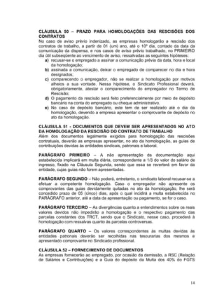 CLÁUSULA 50 – PRAZO PARA HOMOLOGAÇÕES DAS RESCISÕES DOS
CONTRATOS
No caso de aviso prévio indenizado, as empresas homologarão a rescisão dos
contratos de trabalho, a partir de 01 (um) ano, até o 10º dia, contado da data da
comunicação da dispensa, e nos casos de aviso prévio trabalhado, no PRIMEIRO
dia útil subseqüente ao vencimento de aviso, ressalvadas as seguintes hipóteses:
    a) recusar-se o empregado a assinar a comunicação prévia da data, hora e local
        da homologação;
    b) assinada a comunicação, deixar o empregado de comparecer no dia e hora
        designados;
    c) comparecendo o empregador, não se realizar a homologação por motivos
        alheios a sua vontade. Nessa hipótese, o Sindicato Profissional deverá,
        obrigatoriamente, atestar o comparecimento do empregador no Termo de
        Rescisão;
    d) O pagamento da rescisão será feito preferencialmente por meio de depósito
        bancário na conta do empregado ou cheque administrativo.
    e) No caso de depósito bancário, este tem de ser realizado até o dia da
        homologação, devendo a empresa apresentar o comprovante de depósito no
        ato da homologação.

CLÁUSULA 51 - DOCUMENTOS QUE DEVEM SER APRESENTADOS NO ATO
DA HOMOLOGAÇÃO DA RESCISÃO DO CONTRATO DE TRABALHO
Além dos documentos legalmente exigidos para homologação das rescisões
contratuais, deverão as empresas apresentar, no ato da homologação, as guias de
contribuições devidas às entidades sindicais, patronais e laboral.

PARÁGRAFO PRIMEIRO – A não apresentação da documentação aqui
estabelecida implicará em multa diária, correspondente a 1/3 do valor do salário de
ingresso, fixado na Cláusula Segunda, sendo que essa se reverterá em favor da
entidade, cujas guias não forem apresentadas.

PARÁGRAFO SEGUNDO – Não poderá, entretanto, o sindicato laboral recusar-se a
efetuar a competente homologação. Caso o empregador não apresente os
comprovantes das guias devidamente quitadas no ato da homologação, lhe será
concedido prazo de 05 (cinco) dias, após o qual incidirá a multa estabelecida no
PARÁGRAFO anterior, até a data da apresentação ou pagamento, se for o caso.

PARÁGRAFO TERCEIRO – As divergências quanto a entendimentos sobre os reais
valores devidos não impedirão a homologação e o respectivo pagamento das
parcelas constantes dos TRCT, sendo que o Sindicato, nesse caso, procederá à
homologação com ressalvas quanto às parcelas controversas.

PARÁGRAFO QUARTO – Os valores correspondentes às multas devidas às
entidades patronais deverão ser recolhidas nas tesourarias dos mesmos e
apresentado comprovante no Sindicado profissional.

CLÁUSULA 52 – FORNECIMENTO DE DOCUMENTOS
As empresas fornecerão ao empregado, por ocasião da demissão, a RSC (Relação
de Salários e Contribuições) e a Guia do depósito da Multa dos 40% do FGTS




                                                                                14
 