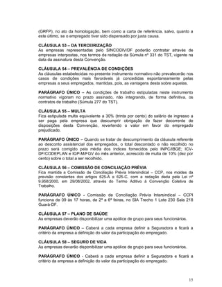 (GRFP), no ato da homologação, bem como a carta de referência, salvo, quanto a
este último, se o empregado tiver sido dispensado por justa causa.

CLÁUSULA 53 – DA TERCEIRIZAÇÃO
As empresas representadas pelo SINCODIV/DF poderão contratar através de
empresas interpostas, nos termos da redação da Súmula nº 331 do TST, vigente na
data da assinatura desta Convenção.

CLÁUSULA 54 – PREVALÊNCIA DE CONDIÇÕES
As cláusulas estabelecidas no presente instrumento normativo não prevalecerão nos
casos de condições mais favoráveis já concedidas espontaneamente pelas
empresas a seus empregados, mantidas, pois, as vantagens desta sobre aquelas.

PARÁGRAFO ÚNICO – As condições de trabalho estipuladas neste instrumento
normativo vigoram no prazo assinado, não integrando, de forma definitiva, os
contratos de trabalho (Súmula 277 do TST).

CLÁUSULA 55 – MULTA
Fica estipulada multa equivalente a 30% (trinta por cento) do salário de ingresso a
ser paga pela empresa que descumprir obrigação de fazer decorrente de
disposições desta Convenção, revertendo o valor em favor do empregado
prejudicado.

PARÁGRAFO ÚNICO – Quando se tratar de descumprimento da cláusula referente
ao desconto assistencial dos empregados, o total descontado e não recolhido no
prazo será corrigido pela média dos índices fornecidos pelo INPC/IBGE; ICV-
DF/CODEPLAN e IGP-M/FGV do mês anterior, acrescido de multa de 10% (dez por
cento) sobre o total a ser recolhido.

CLÁUSULA 56 – COMISSÃO DE CONCILIAÇÃO PRÉVIA
Fica mantida a Comissão de Conciliação Prévia Intersindical – CCP, nos moldes da
previsão constantes dos artigos 625-A e 625-C, com a redação dada pela Lei nº
9.958/2000, em 29/08/2002, através do Termo Aditivo à Convenção Coletiva de
Trabalho.

PARÁGRAFO ÚNICO - Comissão de Conciliação Prévia Intersindical – CCPI
funciona de 09 às 17 horas, de 2ª a 6ª feiras, no SIA Trecho 1 Lote 230 Sala 218
Guará-DF.

CLÁUSULA 57 – PLANO DE SAÚDE
As empresas deverão disponibilizar uma apólice de grupo para seus funcionários.

PARÁGRAFO ÚNICO – Caberá a cada empresa definir a Seguradora e ficará a
critério da empresa a definição do valor da participação do empregado.

CLÁUSULA 58 – SEGURO DE VIDA
As empresas deverão disponibilizar uma apólice de grupo para seus funcionários.

PARÁGRAFO ÚNICO - Caberá a cada empresa definir a Seguradora e ficará a
critério da empresa a definição do valor da participação do empregado.



                                                                                  15
 