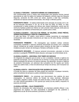 CLÁUSULA TERCEIRA – GARANTIA MÍNIMA AO COMISSIONISTA
Aos comissionistas puros e mistos será assegurada uma garantia mínima mensal
equivalente ao valor do salário de ingresso da categoria, previsto caput da Cláusula
Segunda, acrescido de 20% (vinte por cento), quando o total das comissões,
acrescido do repouso semanal remunerado, não atingir a referida quantia.

PARÁGRAFO ÚNICO – O salário-maternidade será calculado de acordo com o art.
89 da Instrução Normativa nº 20, de 18 de maio de 2000, do INSS, ou seja,
considerando a média simples dos últimos seis meses trabalhados, sendo que em
nenhuma hipótese poderá ser inferior ao valor previsto nesta cláusula, tanto para as
empregadas sob sistema comissionista puro, quanto para o misto.

CLÁUSULA QUARTA – CÁLCULO DE FÉRIAS, 13º SALÁRIO, AVISO PRÉVIO,
VERBAS RESCISÓRIAS E RSR DO COMISSIONISTA
O valor das férias, 13º salário, aviso prévio e verbas rescisórias do empregado
comissionista será calculado tomando-se por base as 08 (oito) últimas comissões
recebidas.

PARÁGRAFO PRIMEIRO – Os empregados que recebem verbas variáveis
(comissões) receberão o repouso semanal remunerado de acordo com o seguinte
cálculo: dividem-se as verbas variáveis pelos números de dias úteis e o resultado
multiplica-se pelo número de domingos e feriados verificados no mês.

PARÁGRAFO SEGUNDO – O repouso semanal remunerado, calculado na forma
prevista no parágrafo PRIMEIRO desta cláusula, será pago na conformidade da lei.

CLÁUSULA QUINTA – ADICIONAL POR TEMPO DE SERVIÇO
Ao integrante da categoria que já contar ou vier a completar, durante a vigência da
presente Convenção, com um período de no mínimo 5 (cinco) anos ininterruptos de
efetiva prestação de serviços na mesma empresa, fica garantido, durante a vigência
da presente Convenção, um adicional não cumulativo de 4% (quatro por cento)
sobre seu salário base, a título de adicional por tempo de serviço, sem incorporar ao
salário.

CLÁUSULA SEXTA – GRATIFICAÇÃO POR QUEBRA DE CAIXA
A função de caixa ou operador de caixa poderá ser exercida, a qualquer momento,
pelos consultores de serviços ou pelos vendedores de peças.

PARÁGRAFO ÚNICO – As empresas que descontarem dos salários de seus
empregados, no exercício efetivo da função de caixa eventual, diferenças
verificadas, pagarão a estes, exceto nos casos de dolo, a título de quebra de caixa,
um valor mensal equivalente a 15% (quinze por cento) do seu salário, enquanto no
exercício da função.

CLÁUSULA SÉTIMA – VALE-TRANSPORTE
Quando da concessão dos vales-transporte, as empresas poderão efetuar o seu
pagamento em espécie, no valor equivalente à passagem do dia, podendo o
pagamento se dar de forma semanal, quinzenal ou mensal.




                                                                                   2
 