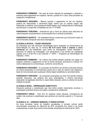 PARÁGRAFO PRIMEIRO – No caso de haver reajuste de passagens e optando a
empresa pelo pagamento em espécie, deverá, quando for o caso, essa proceder ao
respectivo complemento.

PARÁGRAFO SEGUNDO – Mesmo quando o pagamento se der em espécie,
poderá ser descontado o percentual legal, sendo que os valores pagos não
integrarão os salários, para quaisquer efeitos legais, pois indispensáveis à prestação
dos serviços e cumprindo a finalidade da Lei nº 7.418/85.

PARÁGRAFO TERCEIRO – Entende-se que a base de cálculo para desconto do
vale-transporte compreenderá a remuneração fixa e variável (comissão).

PARÁGRAFO QUARTO – Os estabelecimentos comerciais que funcionem após as
22h fornecerão transporte aos seus empregados.

CLÁUSULA OITAVA – TICKET-REFEIÇÃO
As empresas que não fornecem alimentação ficam obrigadas ao fornecimento de
ticket-refeição no valor de, no mínimo R$ 9,75 (nove reais e setenta e cinco
centavos) por dia trabalhado, para todos os empregados, sendo facultado o
desconto no salário do empregado, nos percentuais e nos termos da Legislação
vigente (Lei nº 6.321/76 e seu Decreto n.º 05/91 – Programa de Alimentação do
Trabalho – PAT).

PARÁGRAFO PRIMEIRO – Os valores dos tickets-refeição poderão ser pagos em
espécie, podendo o pagamento se dar na forma semanal, quinzenal ou mensal, em
rubrica destacada no contracheque, conforme conveniência.

PARÁGRAFO SEGUNDO – A concessão do benefício em dinheiro será feita através
de rubrica destacada no contracheque sendo que o valor do mesmo não integrará a
base de remuneração para quaisquer efeitos legais trabalhista ou previdenciários.

PARÁGRAFO TERCEIRO – As empresas abrangidas por esta Convenção Coletiva
poderão descontar, nos salários dos seus empregados, o mesmo percentual
estipulado na legislação descrita no caput desta cláusula, sobre os valores do auxílio
refeição fornecido.

CLÁUSULA NONA – EMPREGADO SUBSTITUTO
Enquanto perdurar a substituição que não tenha caráter meramente eventual, o
empregado substituto fará jus ao salário contratual do substituído.

PARÁGRAFO ÚNICO – Para fins do disposto nesta cláusula, considera-se de
caráter não eventual a substituição que perdurar por período superior a 15 (quinze)
dias.

CLÁUSULA 10 – JORNADA SEMANAL E HORAS EXTRAS
As duas primeiras horas de trabalho excedentes à jornada normal serão
remuneradas acrescidas do adicional de 50% (cinqüenta por cento) e as horas
subseqüentes a estas duas serão remuneradas acrescidas do adicional de 100%.




                                                                                    3
 