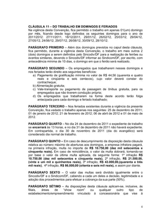 CLÁUSULA 11 – DO TRABALHO EM DOMINGOS E FERIADOS
Na vigência desta Convenção, fica permitido o trabalho em apenas 01(um) domingo
por mês, ficando desde logo definidos os seguintes domingos para o ano de
2011/2012: 27/11/2011, 18/12/2011, 29/01/12, 26/02/12, 25/03/12, 29/04/12,
27/05/12, 24/06/12, 29/07/12, 26/08/12, 30/09/12, 28/10/12.

PARÁGRAFO PRIMEIRO – Além dos domingos previstos no caput desta cláusula,
fica permitido, durante a vigência desta Convenção, o trabalho em mais outros 2
(dois) domingos a serem definidos pelo Sincodiv/DF para a realização de feirões ou
eventos similares, devendo o Sincodiv/DF informar ao Sindicom/DF, por escrito, com
antecedência mínima de 10 dias, o domingo em que o feirão será realizado.

PARÁGRAFO SEGUNDO – Os empregados que trabalharem nesses domingos e
nos feriados terão direito aos seguintes benefícios:
   a) Pagamento de gratificação mínima no valor de R$ 44,56 (quarenta e quatro
       reais e cinqüenta e seis centavos), cujo valor deverá constar do
       contracheque;
   b) Alimentação gratuita;
   c) Vale-transporte ou pagamento de passagem de ônibus gratuita, para os
       empregados que não tiverem condução própria;
   d) Os empregados que trabalharem na forma deste acordo terão folga
       antecipada para cada domingo e feriado trabalhado;

PARÁGRAFO TERCEIRO – Nos feriados existentes durante a vigência da presente
Convenção, fica vedado o trabalho apenas nos seguintes: 25 de dezembro de 2011;
01 de janeiro de 2012; 21 de fevereiro de 2012; 06 de abril de 2012 e 01 de maio de
2012.

PARÁGRAFO QUARTO – No dia 24 de dezembro de 2011 o expediente de trabalho
se encerrará às 13 horas, e no dia 31 de dezembro de 2011 não haverá expediente.
Em contrapartida, o dia 30 de novembro de 2011 (dia do evangélico) será
considerado dia normal de trabalho.

PARÁGRAFO QUINTO – Em caso de descumprimento da disposição desta cláusula
relativa ao número máximo de aberturas aos domingos, a empresa infratora pagará,
na primeira infração, multa no importe de R$ 10.750,00 (dez mil setecentos e
cinquenta reais). Em caso de reincidência, o valor da multa dobrará, tomando-se
por base o valor da última multa aplicada, da seguinte forma: 1ª infração R$
10.750,00 (dez mil setecentos e cinquenta reais), 2ª infração, R$ 21.500,00,
(vinte e um mil e quinhentos reais), 3ª infração, R$ 43.000,00,(quarenta e três
mil reais), 4ª infração, R$ 86.000,00 (oitenta e seis mil reais), e assim por diante.

PARÁGRAFO SEXTO – O valor das multas será dividido igualmente entre o
Sincodiv/DF e o Sindicom/DF, cabendo a cada um deles a decisão, legitimidade e a
adoção dos procedimentos para efetuar a cobrança da sua parte (50%).

PARÁGRAFO SÉTIMO – As disposições desta cláusula aplicam-se, inclusive, às
filiais, áreas    de   “show   room”    ou qualquer    outro    tipo    de
estabelecimento/empreendimento vinculado à concessionária que vise à



                                                                                   4
 