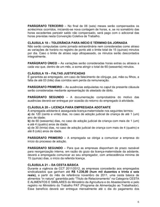 PARÁGRAFO TERCEIRO – No final de 06 (seis) meses serão compensados os
acréscimos ocorridos, iniciando-se nova contagem de horas, e, se no somatório das
horas excedentes persistir saldo não compensado, será pago com o adicional das
horas previstas nesta Convenção Coletiva de Trabalho.

CLÁUSULA 18 – TOLERÂNCIA PARA INÍCIO E TÉRMINO DA JORNADA
Não serão computadas como jornada extraordinária nem consideradas como atraso
as variações de horário no registro de ponto até o limite total de 15 (quinze) minutos
por dia. Caso o limite de atraso seja ultrapassado, os minutos serão descontados
integralmente.

PARÁGRAFO ÚNICO – As variações serão consideradas horas extras ou atrasos a
cada vez que, dentro de um mês, a soma atingir o total de 60 (sessenta) minutos.

CLÁUSULA 19 – FALTAS JUSTIFICADAS
É garantida ao empregado, em caso de falecimento de cônjuge, pai, mãe ou filhos, a
falta de até 03 (três) dias corridos sem perda da remuneração.

PARÁGRAFO PRIMEIRO – As ausências estipuladas no caput da presente cláusula
serão consideradas mediante apresentação do atestado de óbito.

PARÁGRAFO SEGUNDO – A documentação comprobatória do motivo das
ausências deverá ser entregue por ocasião do retorno do empregado à atividade.

CLÁUSULA 20 – LICENÇA PARA EMPREGADA ADOTANTE
À empregada adotante é assegurada licença-maternidade nos seguintes termos:
a) de 120 (cento e vinte) dias, no caso de adoção judicial de criança de até 1 (um)
ano de idade;
b) de 60 (sessenta) dias, no caso de adoção judicial de criança com mais de 1 (um)
e até 4 (quatro) anos de idade;
c) de 30 (trinta) dias, no caso de adoção judicial de criança com mais de 4 (quatro) e
até 8 (oito) anos de idade.

PARÁGRAFO PRIMEIRO – A empregada se obriga a comunicar a empresa do
início do processo de adoção.

PARÁGRAFO SEGUNDO – Para que as empresas disponham de prazo razoável
para reorganização interna, em razão do gozo da licença-maternidade da adotante,
deverá a empregada comunicar ao seu empregador, com antecedência mínima de
15 (quinze) dias, o início da referida licença.

CLÁUSULA 21 – DA CESTA BÁSICA
Durante a vigência da CCT 2011/2012, as empresas concederão aos empregados
sindicalizados que ganham até R$ 1.236,00 (hum mil duzentos e trinta e seis
reais), a partir do mês de referência novembro de 2011, uma cesta básica de
alimentos “in natura” garantida pelo “Título de Relacionamento” na Categoria CESTA
E ALIMENTOS E SIMILARES do Ministério da Agricultura e do Abastecimento e pelo
registro no Ministério do Trabalho PAT (Programa de Alimentação ao Trabalhador).
Esse benefício deverá ser entregue mensalmente até o dia do pagamento dos



                                                                                    6
 
